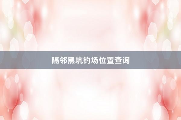 隔邻黑坑钓场位置查询